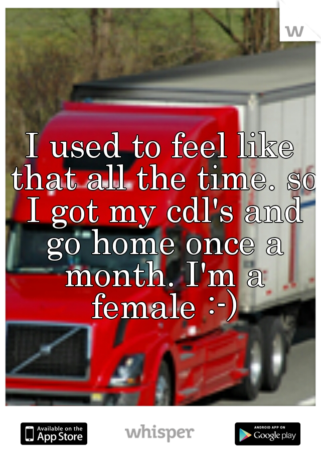 I used to feel like that all the time. so I got my cdl's and go home once a month. I'm a female :-)