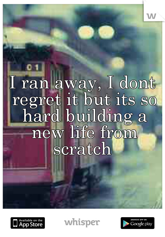I ran away, I dont regret it but its so hard building a new life from scratch 