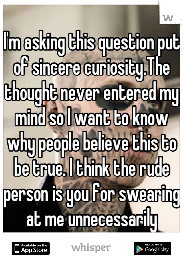 I'm asking this question put of sincere curiosity.The thought never entered my mind so I want to know why people believe this to be true. I think the rude person is you for swearing at me unnecessarily