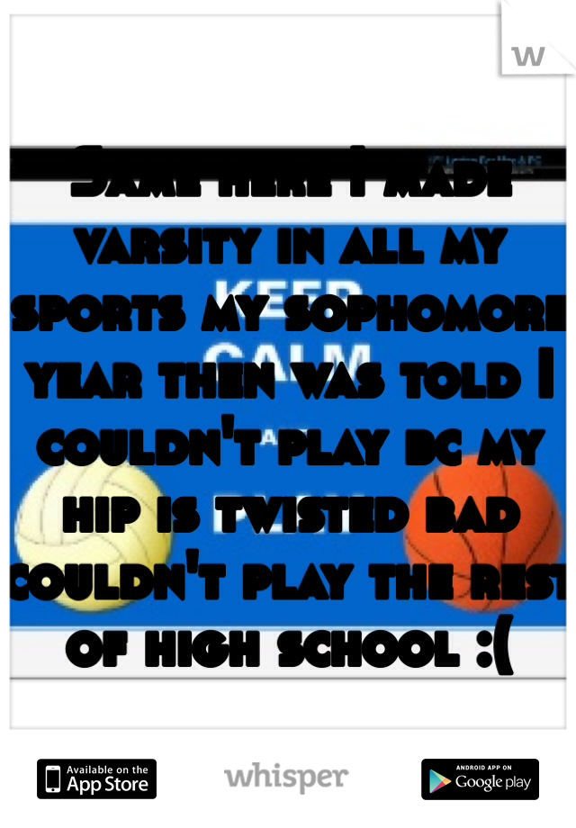 Same here I made varsity in all my sports my sophomore year then was told I couldn't play bc my hip is twisted bad couldn't play the rest of high school :(