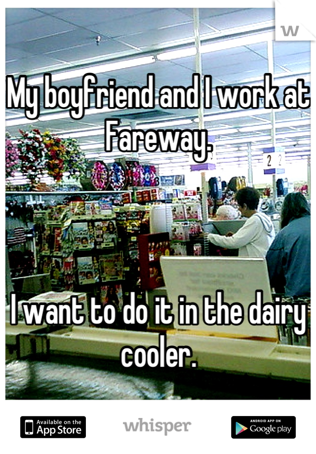 My boyfriend and I work at Fareway. 



I want to do it in the dairy cooler.