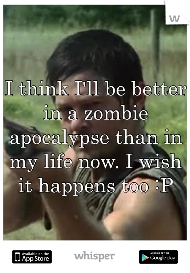 I think I'll be better in a zombie apocalypse than in my life now. I wish it happens too :P