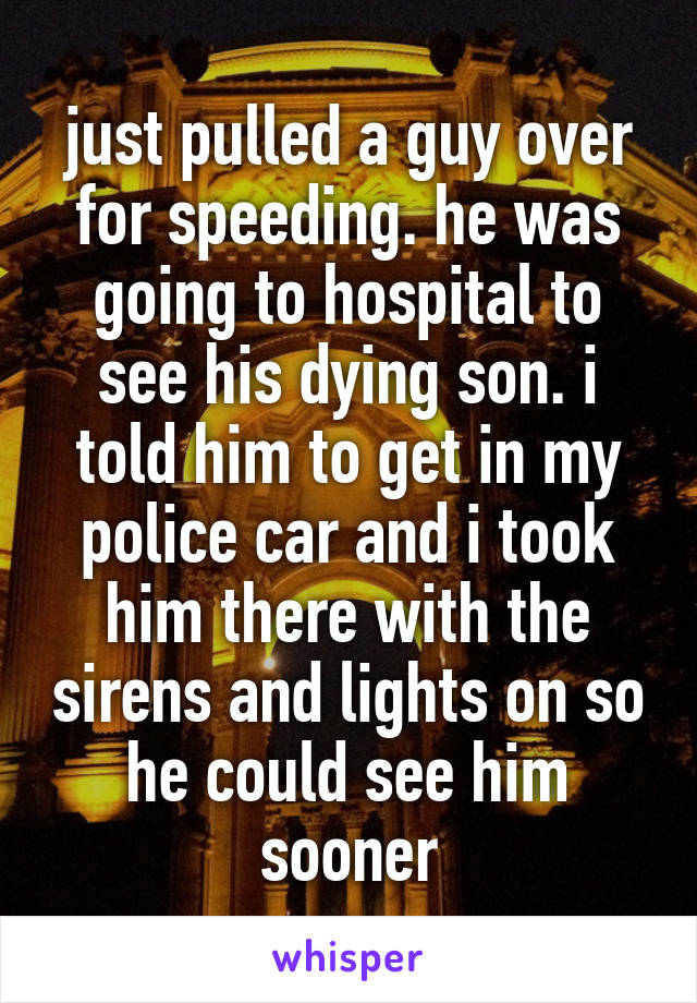 just pulled a guy over for speeding. he was going to hospital to see his dying son. i told him to get in my police car and i took him there with the sirens and lights on so he could see him sooner