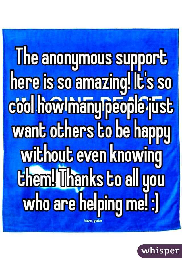 The anonymous support here is so amazing! It's so cool how many people just want others to be happy without even knowing them! Thanks to all you who are helping me! :) 