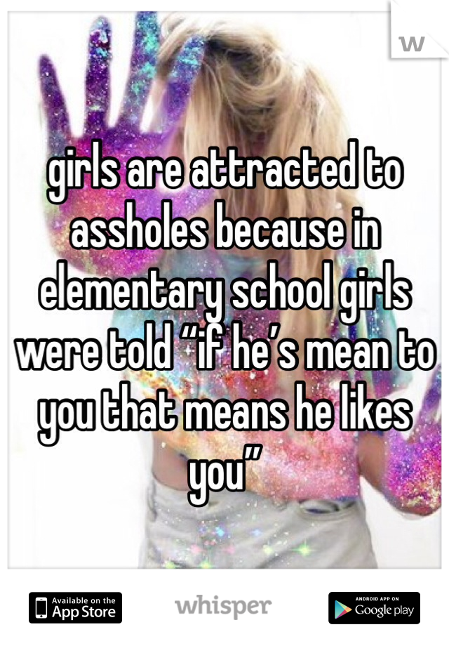 girls are attracted to assholes because in elementary school girls were told “if he’s mean to you that means he likes you”