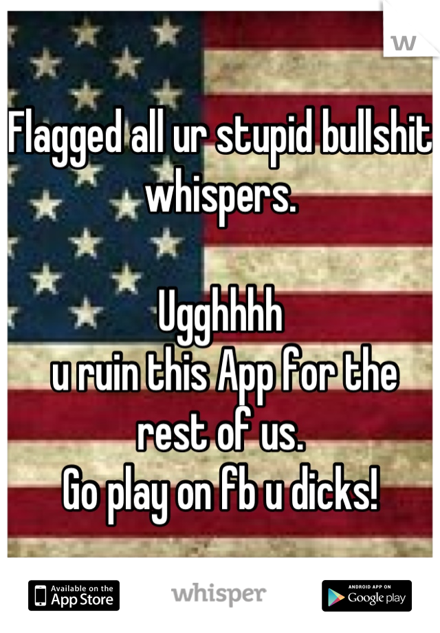 Flagged all ur stupid bullshit whispers.

Ugghhhh
 u ruin this App for the rest of us. 
Go play on fb u dicks!