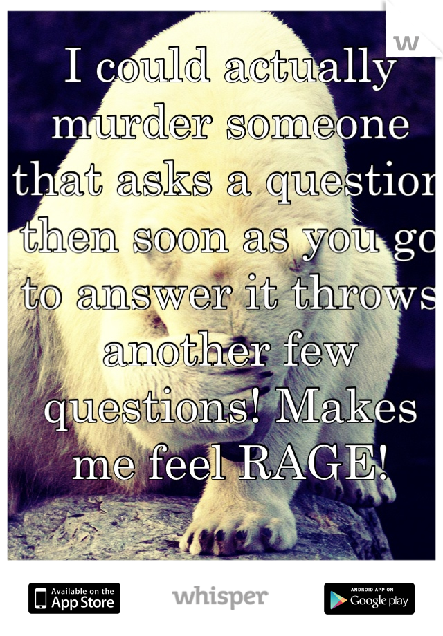 I could actually murder someone that asks a question then soon as you go to answer it throws another few questions! Makes me feel RAGE!