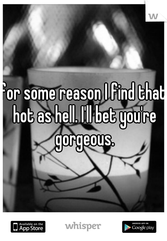 for some reason I find that hot as hell. I'll bet you're gorgeous.