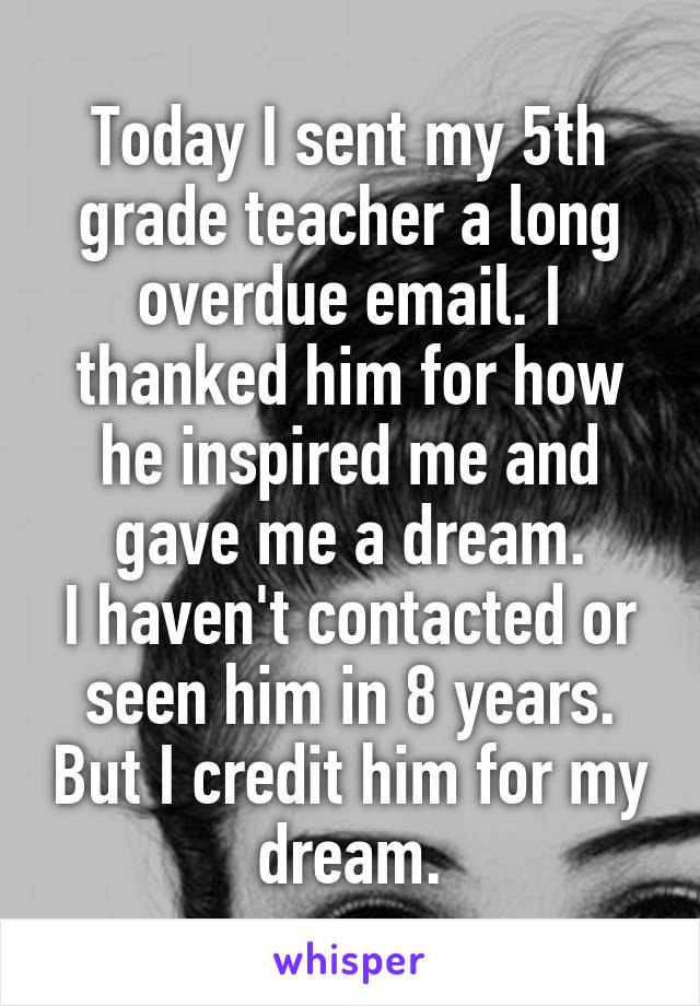 Today I sent my 5th grade teacher a long overdue email. I thanked him for how he inspired me and gave me a dream.
I haven't contacted or seen him in 8 years. But I credit him for my dream.