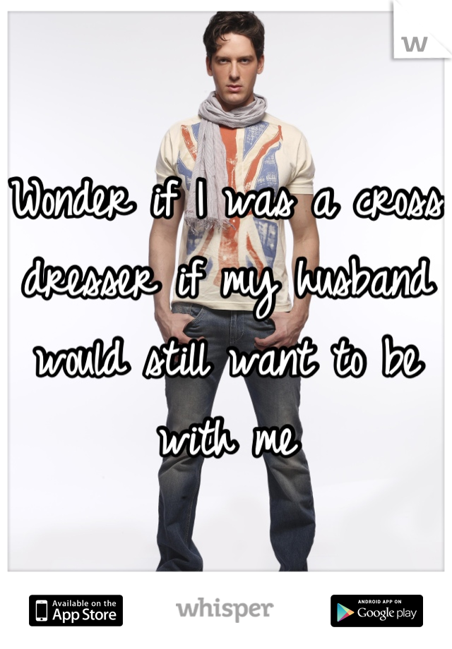 Wonder if I was a cross dresser if my husband would still want to be with me