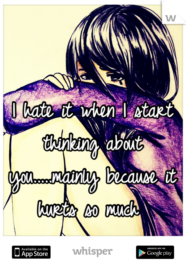 I hate it when I start thinking about you.....mainly because it hurts so much 