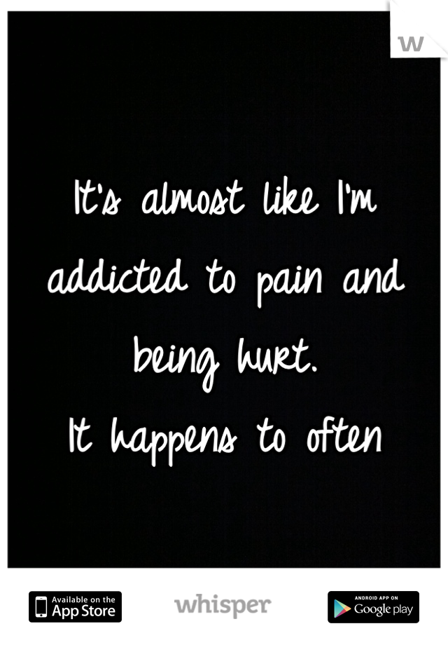 It's almost like I'm addicted to pain and being hurt.
It happens to often