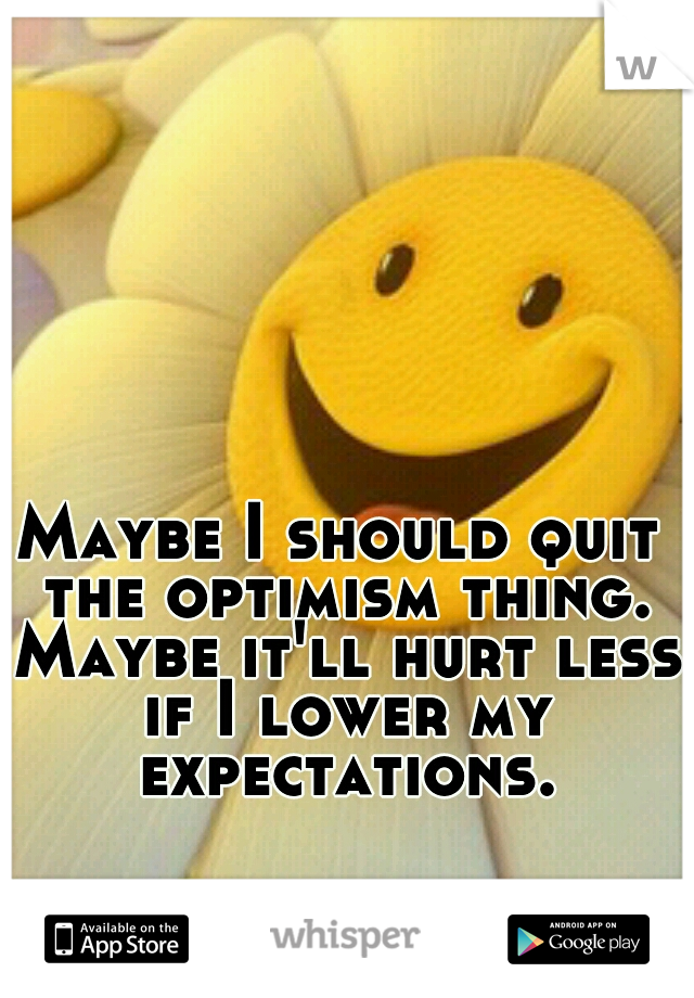 Maybe I should quit the optimism thing. Maybe it'll hurt less if I lower my expectations.