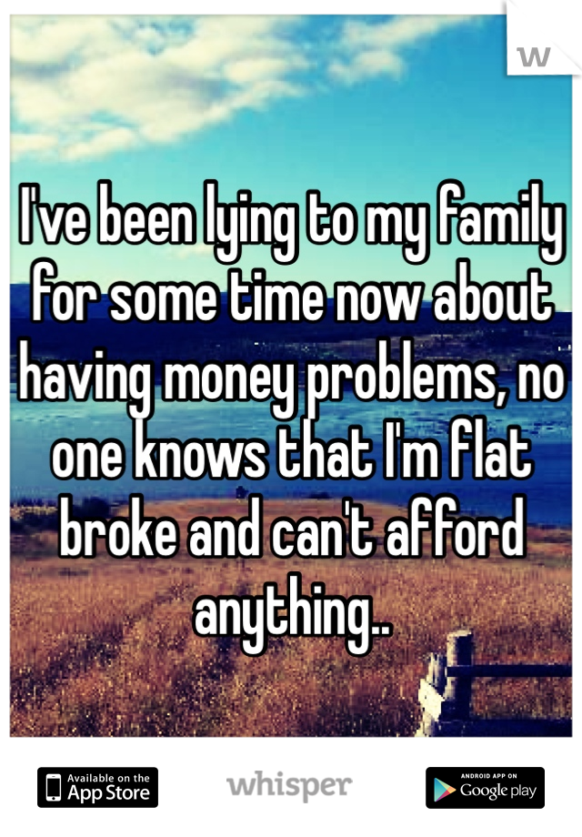 I've been lying to my family for some time now about having money problems, no one knows that I'm flat broke and can't afford anything..