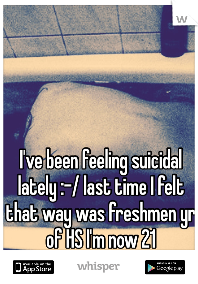 I've been feeling suicidal lately :-/ last time I felt that way was freshmen yr of HS I'm now 21