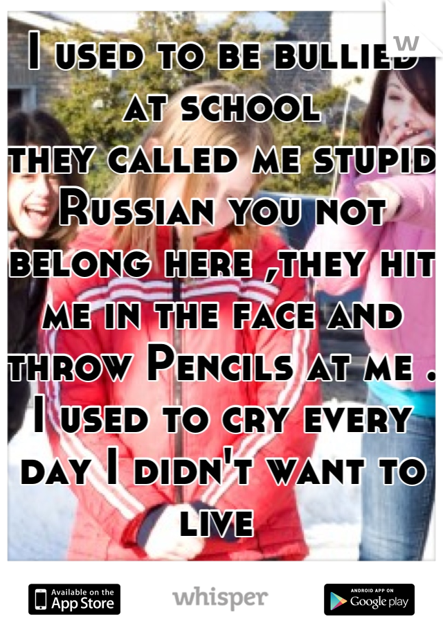I used to be bullied at school 
they called me stupid Russian you not belong here ,they hit me in the face and throw Pencils at me . I used to cry every day I didn't want to live 