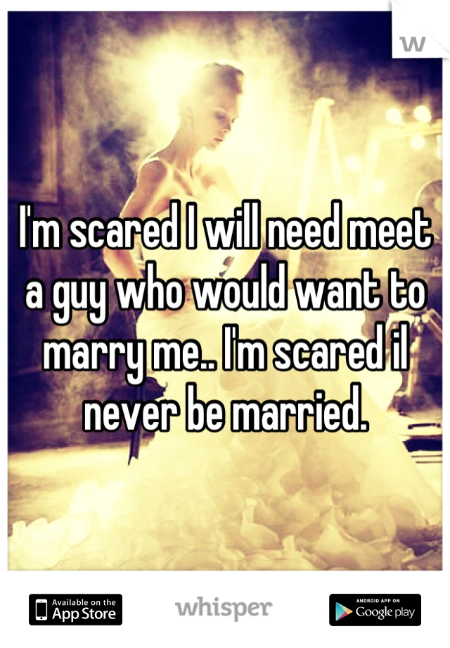 I'm scared I will need meet a guy who would want to marry me.. I'm scared il never be married.
