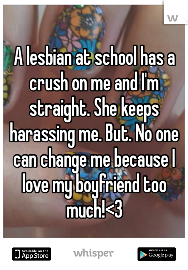 A lesbian at school has a crush on me and I'm straight. She keeps harassing me. But. No one can change me because I love my boyfriend too much!<3