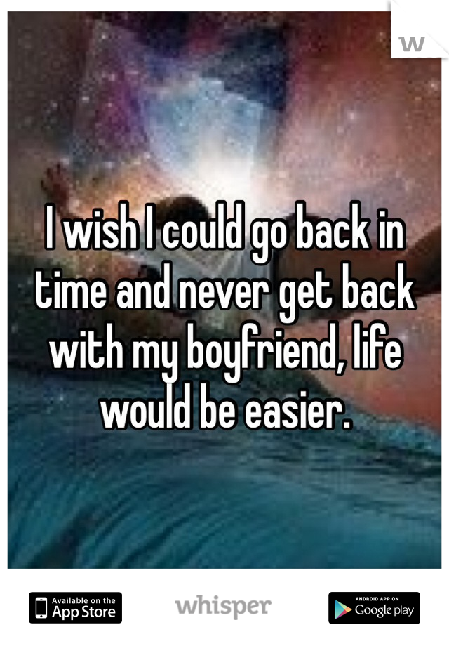 I wish I could go back in time and never get back with my boyfriend, life would be easier.