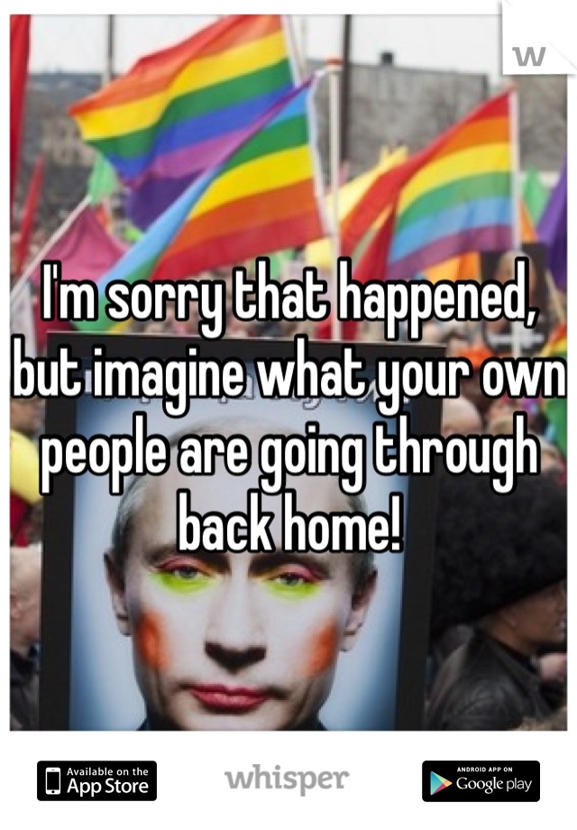 I'm sorry that happened, but imagine what your own people are going through back home!