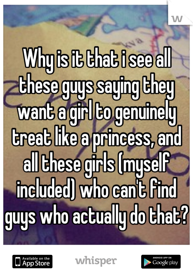 Why is it that i see all these guys saying they want a girl to genuinely treat like a princess, and all these girls (myself included) who can't find guys who actually do that?
