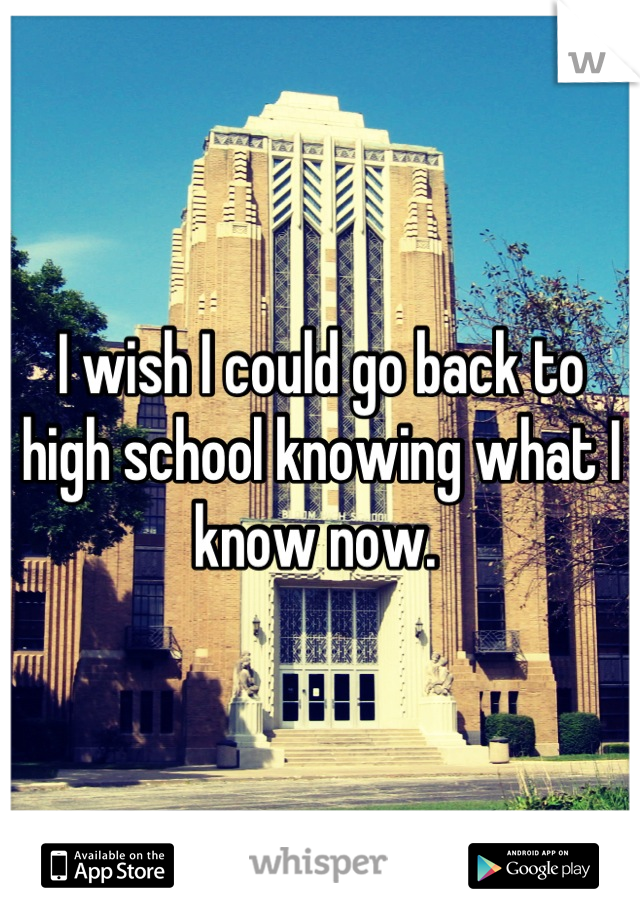 I wish I could go back to high school knowing what I know now. 