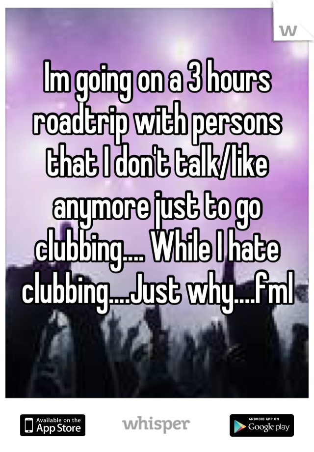 Im going on a 3 hours roadtrip with persons that I don't talk/like anymore just to go clubbing.... While I hate clubbing....Just why....fml