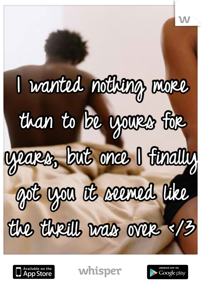 I wanted nothing more than to be yours for years, but once I finally got you it seemed like the thrill was over </3