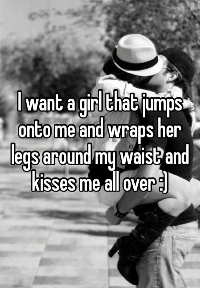 I Want A Girl That Jumps Onto Me And Wraps Her Legs Around My Waist And Kisses Me All Over 3724