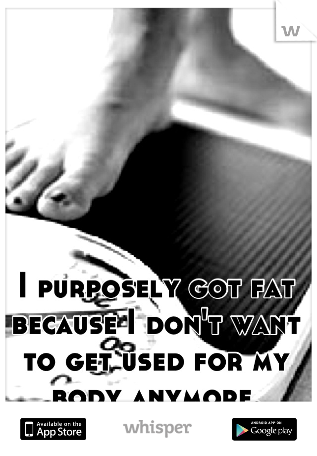 I purposely got fat because I don't want to get used for my body anymore.