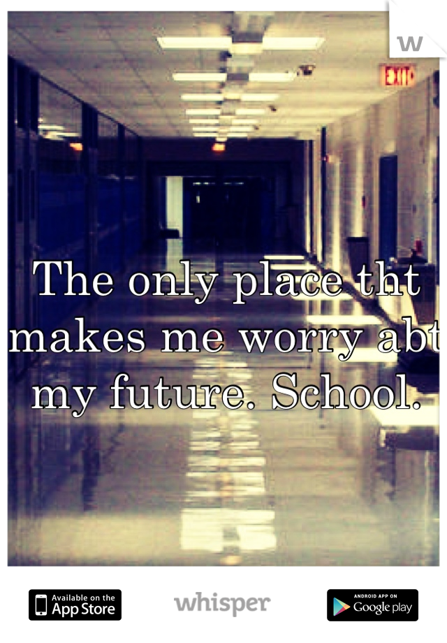 The only place tht makes me worry abt my future. School.