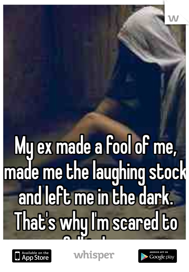 My ex made a fool of me, made me the laughing stock and left me in the dark.
That's why I'm scared to fall in love 