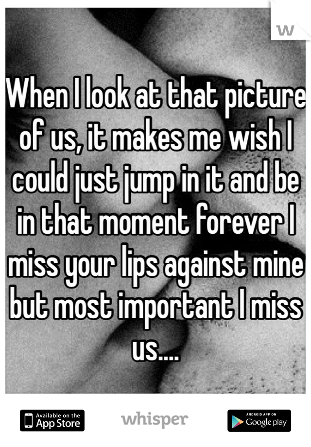 When I look at that picture of us, it makes me wish I could just jump in it and be in that moment forever I miss your lips against mine but most important I miss us....