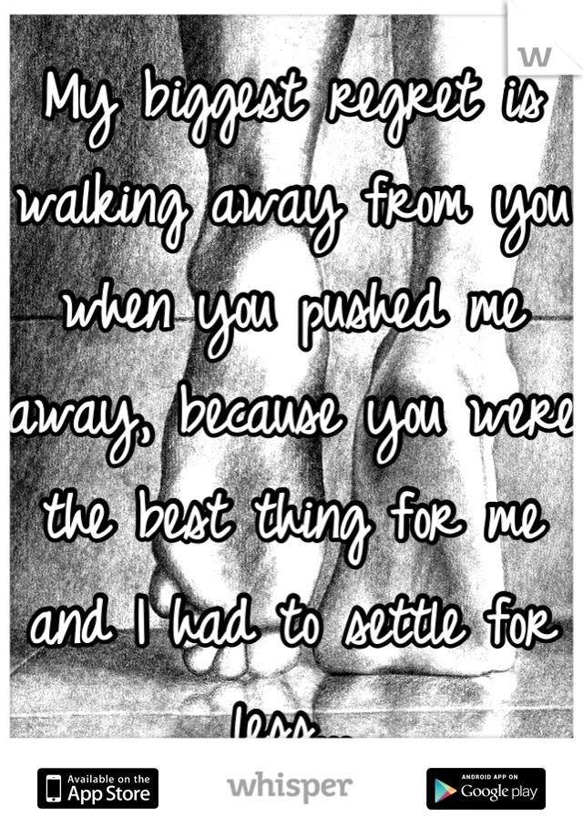 My biggest regret is walking away from you when you pushed me away, because you were the best thing for me and I had to settle for less...