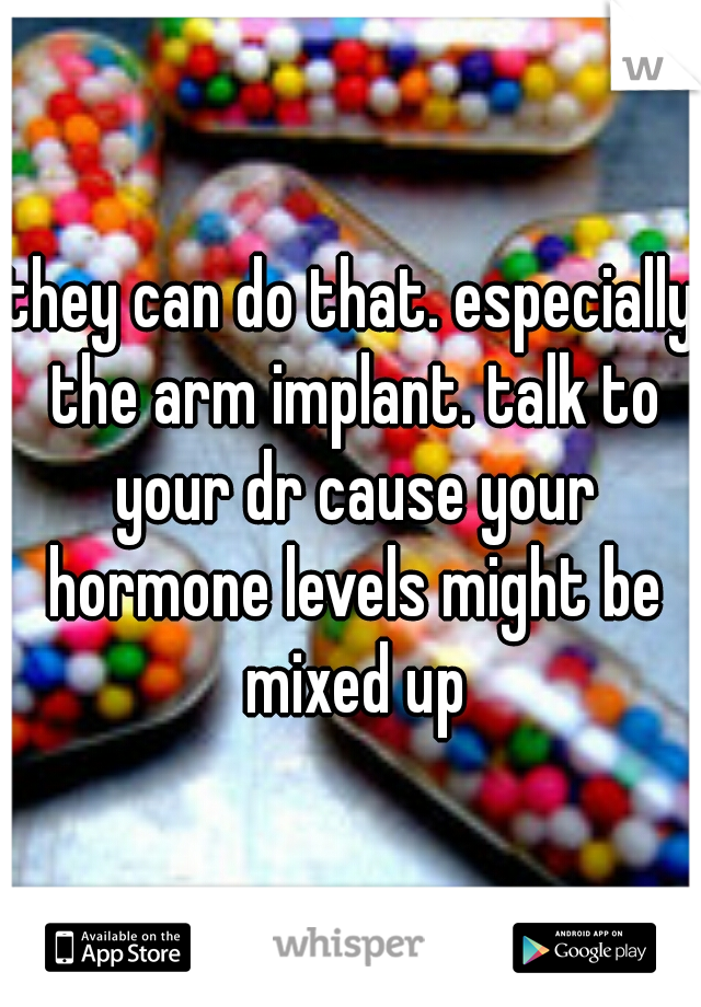 they can do that. especially the arm implant. talk to your dr cause your hormone levels might be mixed up