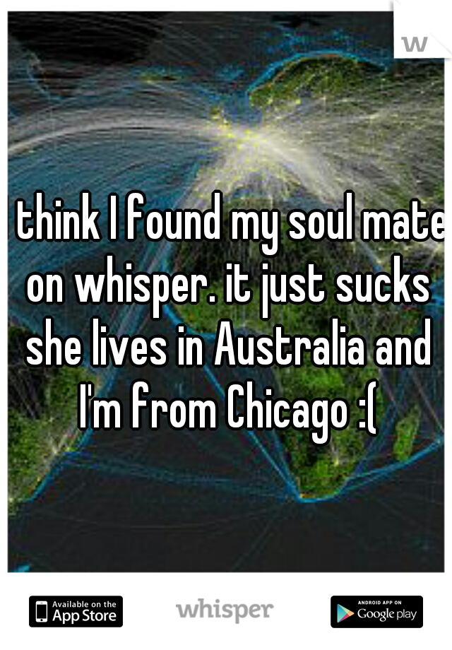 I think I found my soul mate on whisper. it just sucks she lives in Australia and I'm from Chicago :(