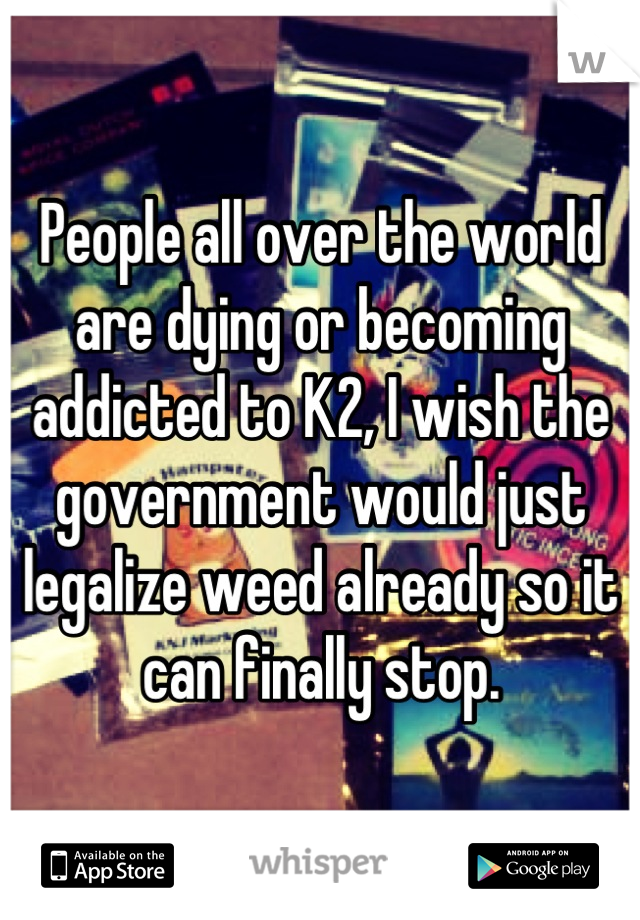 People all over the world are dying or becoming addicted to K2, I wish the government would just legalize weed already so it can finally stop.