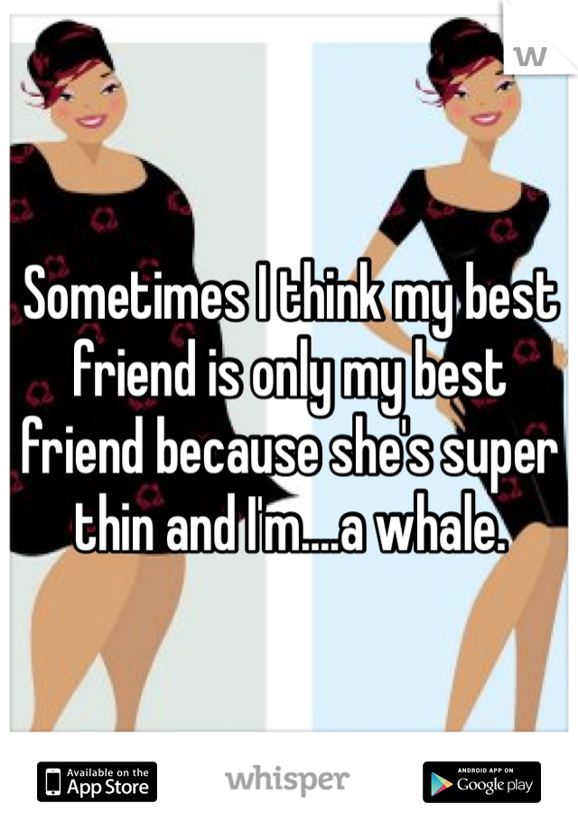 Sometimes I think my best friend is only my best friend because she's super thin and I'm....a whale.