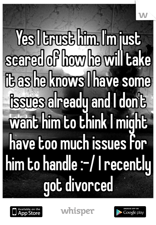 Yes I trust him. I'm just scared of how he will take it as he knows I have some issues already and I don't want him to think I might have too much issues for him to handle :-/ I recently got divorced 