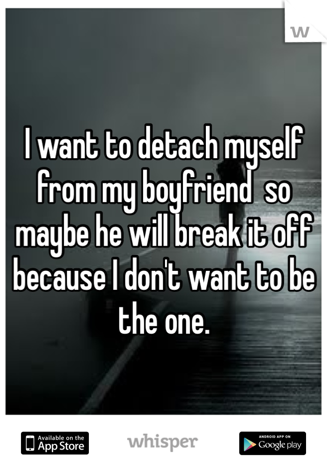 I want to detach myself from my boyfriend  so maybe he will break it off because I don't want to be the one. 