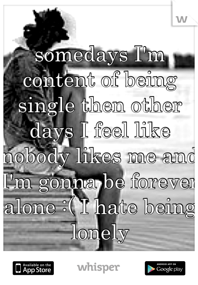somedays I'm content of being single then other days I feel like nobody likes me and I'm gonna be forever alone :( I hate being lonely 