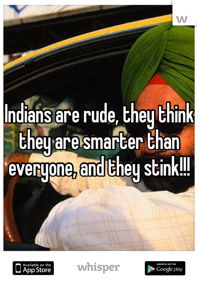 Indians are rude, they think they are smarter than everyone, and they stink!!! 