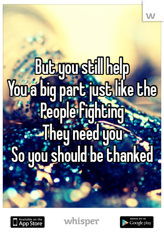 But you still help
You a big part just like the
People fighting
They need you 
So you should be thanked
