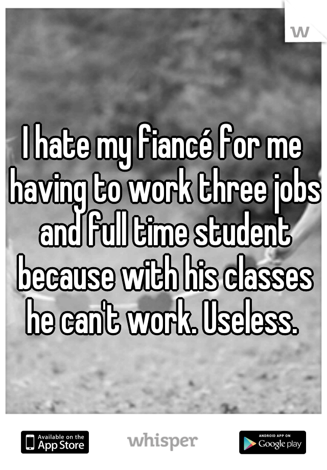 I hate my fiancé for me having to work three jobs and full time student because with his classes he can't work. Useless. 