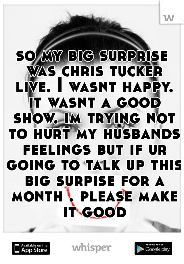 so my big surprise was chris tucker live. I wasnt happy. it wasnt a good show. im trying not to hurt my husbands feelings but if ur going to talk up this big surpise for a month . please make it good