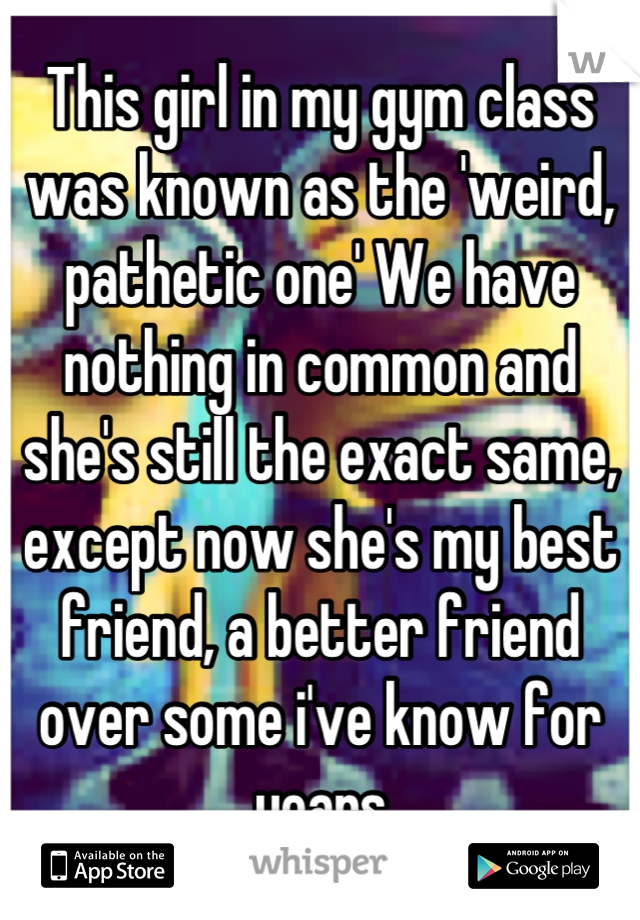 This girl in my gym class was known as the 'weird, pathetic one' We have nothing in common and she's still the exact same, except now she's my best friend, a better friend over some i've know for years