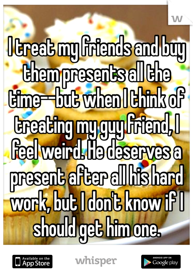 I treat my friends and buy them presents all the time--but when I think of treating my guy friend, I feel weird. He deserves a present after all his hard work, but I don't know if I should get him one.