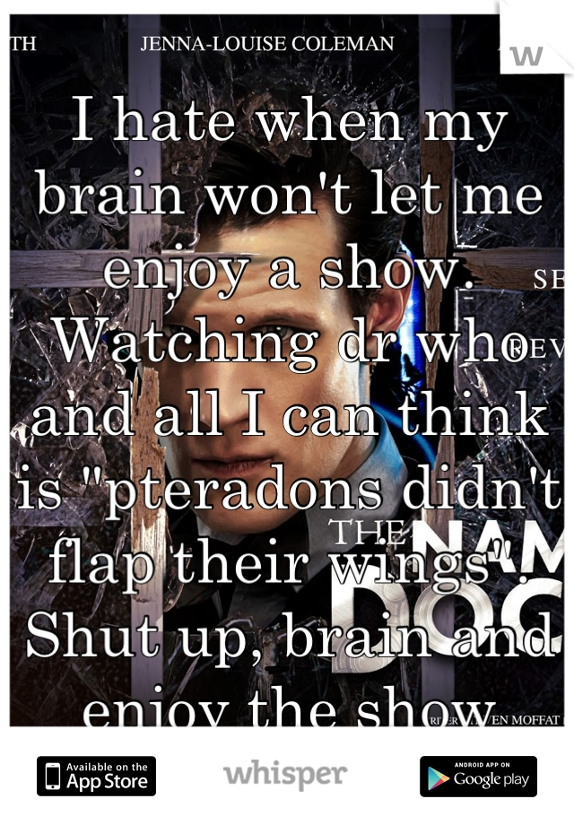 I hate when my brain won't let me enjoy a show.  Watching dr who and all I can think is "pteradons didn't flap their wings". Shut up, brain and enjoy the show