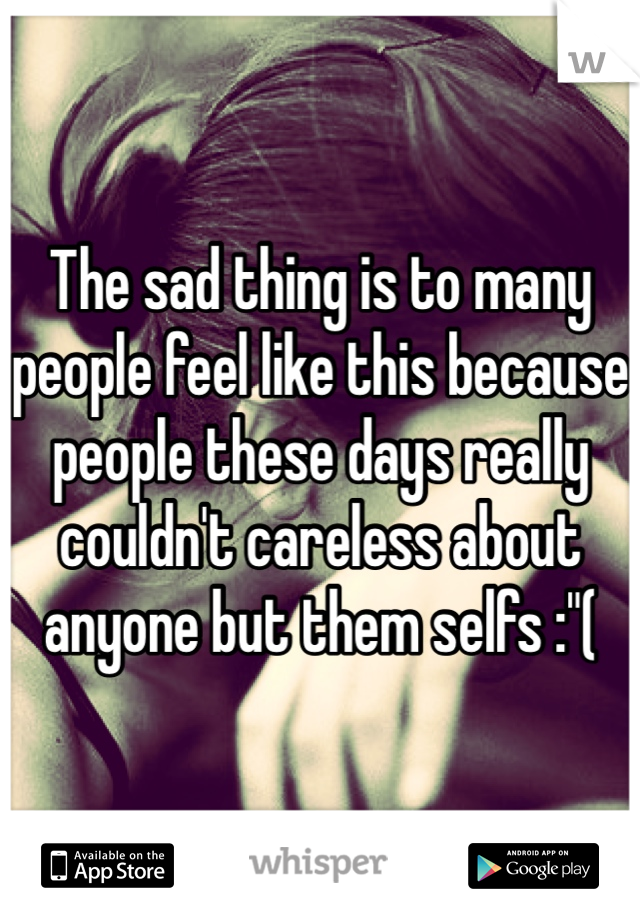The sad thing is to many people feel like this because people these days really couldn't careless about anyone but them selfs :"( 