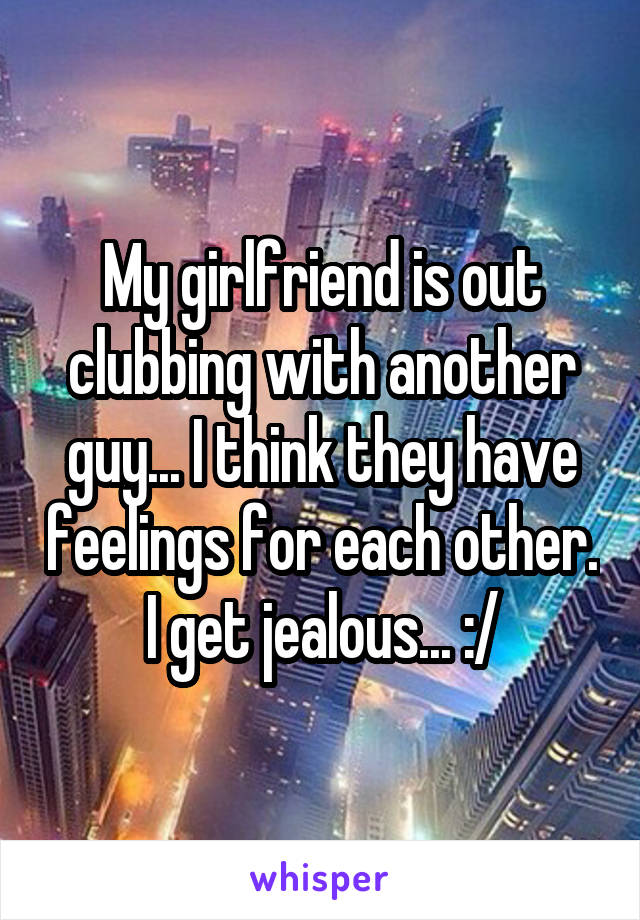 My girlfriend is out clubbing with another guy... I think they have feelings for each other. I get jealous... :/